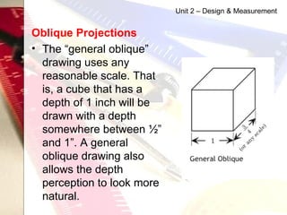 Oblique Projections   The “general oblique” drawing uses any reasonable scale. That is, a cube that has a depth of 1 inch will be drawn with a depth somewhere between ½” and 1”. A general oblique drawing also allows the depth perception to look more natural.  Unit 2 – Design & Measurement 