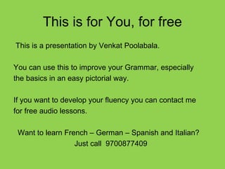 This is for You, for free
This is a presentation by Venkat Poolabala.
You can use this to improve your Grammar, especially
the basics in an easy pictorial way.
If you want to develop your fluency you can contact me
for free audio lessons.
Want to learn French – German – Spanish and Italian?
Just call 9700877409
 