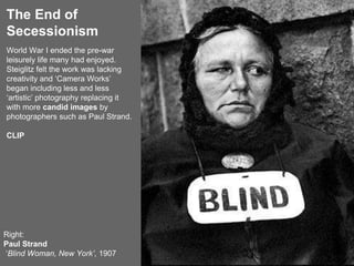 The End of
Secessionism
Right:
Paul Strand
‘Blind Woman, New York’, 1907
World War I ended the pre-war
leisurely life many had enjoyed.
Steiglitz felt the work was lacking
creativity and ‘Camera Works’
began including less and less
‘artistic’ photography replacing it
with more candid images by
photographers such as Paul Strand.
CLIP
 