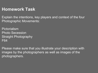 Homework Task
Explain the intentions, key players and context of the four
Photographic Movements:
Pictorialism
Photo Secession
Straight Photography
F64
Please make sure that you illustrate your description with
images by the photographers as well as images of the
photographers.
 