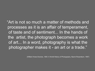 “Art is not so much a matter of methods and
processes as it is an affair of temperament,
of taste and of sentiment... In the hands of
the artist, the photograph becomes a work
of art... In a word, photography is what the
photographer makes it - an art or a trade.”
(William Howe Downes, 1900. A World History of Photography, Naomi Rosenblum, 1997)
 