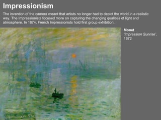 The invention of the camera meant that artists no longer had to depict the world in a realistic
way. The Impressionists focused more on capturing the changing qualities of light and
atmosphere. In 1874, French Impressionists hold first group exhibition.
Monet
‘Impression Sunrise’,
1872
Impressionism
 