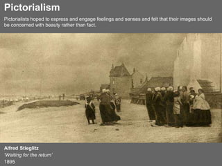 Alfred Stieglitz
‘Waiting for the return’
1895
Pictorialism
Pictorialists hoped to express and engage feelings and senses and felt that their images should
be concerned with beauty rather than fact.
 