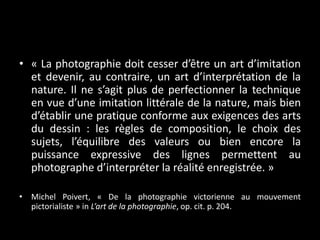 • « La photographie doit cesser d’être un art d’imitation
et devenir, au contraire, un art d’interprétation de la
nature. Il ne s’agit plus de perfectionner la technique
en vue d’une imitation littérale de la nature, mais bien
d’établir une pratique conforme aux exigences des arts
du dessin : les règles de composition, le choix des
sujets, l’équilibre des valeurs ou bien encore la
puissance expressive des lignes permettent au
photographe d’interpréter la réalité enregistrée. »
• Michel Poivert, « De la photographie victorienne au mouvement
pictorialiste » in L’art de la photographie, op. cit. p. 204.

 