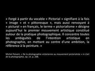 « Forgé à partir du vocable « Pictorial » signifiant à la fois
« image » et « pittoresque », mais aussi renvoyant à
« pictural » en français, le terme « pictorialisme » désigne
aujourd’hui le premier mouvement artistique constitué
autour de la pratique photographique. Il concentre toutes
les
ambiguïtés
de
l’intention
artistique
en
photographie, en mettant au centre d’une ambition, la
référence à la peinture. »
Michel Poivert, « De la photographie victorienne au mouvement pictorialiste » in L’art
de la photographie, op. cit. p. 208.

 