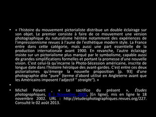 • « l'histoire du mouvement pictorialiste distribue un double éclairage sur
son objet. Le premier consiste à faire de ce mouvement une version
photographique du naturalisme héritée notamment des expériences de
l'impressionnisme revues à l'aune de l'esthétique modern style. La France
entre dans cette catégorie, mais aussi une part essentielle de la
production internationale avant 1900. En revanche, l'autre éclairage
insiste sur un pictorialisme plus marqué par le symbolisme, capable aussi
de grandes simplifications formelles et portant la promesse d'une nouvelle
vision. C'est celui-là qu'incarne la Photo-Sécession américaine, inscrite de
longue date dans l'histoire héroïque des avant-gardes. C'est entre ces deux
pictorialismes qu'émerge la nouvelle proposition [p. 93] d'une
photographie dite "pure" (terme d'abord utilisé en Angleterre avant que
les Américains imposent l'adjectif " straight"). »
•
• Michel Poivert , « Le sacrifice du présent », Études
photographiques, 8 | Novembre 2000, [En ligne], mis en ligne le 18
novembre 2002. URL : http://etudesphotographiques.revues.org/227.
Consulté le 02 août 2013.

 