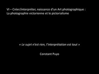 VI – Créer/interpréter, naissance d’un Art photographique :
La photographie victorienne et le pictorialisme

« Le sujet n’est rien, l’interprétation est tout »
Constant Puyo

 