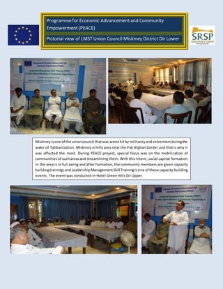 Programmefor Economic Advancementand Community
Empowerment(PEACE)
Pictorial view of LMSTUnion Council Miskiney District Dir Lower
Under EU-Peace Project organized by SRSP Prep: Syed Zahid Jan
Miskiney isone of the unioncouncil thatwas worsthitby militancyandextremismduringthe
wake of Talibanization. Miskiney is hilly area near the Pak Afghan border and that is why it
was affected the most. During PEACE project, special focus was on the mobilization of
communitiesof suchareasand streamlining them. With this intent, social capital formation
in the area is in full swing and after formation, the community members are given capacity
buildingtrainingsandLeadershipManagementSkill Trainingisone of these capacity building
events. The event was conducted in Hotel Green Hills Dir Upper.
 