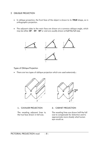 2 OBLIQUE PROJECTION
• In oblique projection, the front face of the object is drawn to its TRUE shape, as in
orthographic projection.
• The adjacent sides to the main face are drawn at a common oblique angle, which
may be either 30º, 45º, 60º or and are usually drawn at half the full size.
Types of Oblique Projection
• There are two types of oblique projection which are used extensively :
1. CAVALIER PROJECTION
The receding adjacent lines to
the true face drawn in full size.
2. CABINET PROJECTION
The receding lines are drawn half the full
size to compensate for distortion and to
approximate more closely what human
eye would se.
PICTORIAL PROJECTION mod - 8 -
 