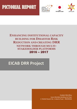 PICTORIAL REPORT
ENHANCING INSTITUTIONAL CAPACITY
BUILDING FOR DISASTER RISK
REDUCTION AND CREATING DRR
NETWORK THROUGH MULTI-
STAKEHOLDER PLATFORMS
2016 – 2017
EICAB DRR Project
PLANAS PRB Office
Suara Merdeka Building 3rd Floor
Jl. Wahid Hasyim No. 2 Jakarta Pusat - INDONESIA
 
