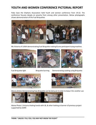YOUTH AND WOMEN CONFERENCE PICTORIAL REPORT
Pabo Save the Orphans Association held Youth and women conference from 19-22. The
conference focuses deeply on poverty from among other presentation. Below photographs
shows demonstration of the Fuel Briquettes




Ms Victoria of UJWA demonstrating Fuel Briquette making & one participant trying machine.




Fuel Briquette light           Briquette burning     Demonstrating cooking using Briquette




Above photos Demonstrating how Briquette can be deny air in order to keep it for another use




Above Photo 1 Victoria shaking hands with JB, & other looking at banner of previous project
supported by GDNF.



_____________________________________________________________________________________
THEME: “UNLESS I TELL YOU, YOU MAY NOT KNOW THE PLIGHT”
 