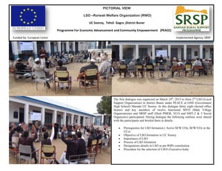 PICTORIAL VIEW
LSO –Rorwali Welfare Organization (RWO)
UC Soorey, Tehsil Gagra ,District Buner
Programme For Economic Advancement and Community Empowerment (PEACE)
Funded by: European Union Implemented Agency: SRSP
The first dialogue was organized on March 10th
, 2015 to form 2nd
LSO (Local
Support Organization) in district Buner under PEACE at GHS (Government
High School) Muradu UC Soorey. In this dialogue thirty eight elected office
bearers and key members of twelve functional MVO (Male Village
Organizations) and SRSP staff (Distt PMER, VCO and SMT-2 & 3 Social
Organizers) participated. During dialogue the following outlines were shared
with the participants and briefed them in details.
 Prerequisites for LSO formation ( Active M/W COs, M/W/VOs in the
UCs)
 Objective of LSO formation in UC Soorey
 Importance of LSO
 Process of LSO formation
 Designations details in LSO as per RSPs constitution
 Procedure for the selection of LSO's Executive body.
 