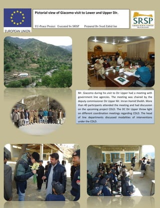 Pictorial view of Giacomo visit to Lower and Upper Dir.
EU-Peace Project Executed by SRSP Prepared By Syed Zahid Jan
Mr. Giacomo during his visit to Dir Upper had a meeting with
government line agencies. The meeting was chaired by the
deputy commissioner Dir Upper Mr. Imran Hamid Sheikh. More
than 40 participants attended the meeting and had discussion
on the upcoming project CDLD. The DC Dir Upper threw light
on different coordination meetings regarding CDLD. The head
of line departments discussed modalities of interventions
under the CDLD.
 