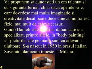 Va propunem sa cunoasteti un om talentat si cu siguranta fericit, chiar daca operele sale, care dovedesc mai multa imaginatie si creativitate decat poate duce cineva, nu traiesc, fizic, mai mult de cateva ceasuri. Guido Danieli este un artist italian care s-a specializat, printre altele, in &quot;body painting&quot; iar picturile sale pe maini sunt cu adevarat uluitoare. S-a nascut in 1950 in orasul italian Soverato, dar acum traieste la Milano.  