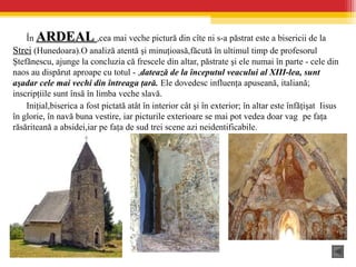 În ARDEALARDEAL ,cea mai veche pictură din cîte ni s-a păstrat este a bisericii de la
Strei (Hunedoara).O analiză atentă şi minuţioasă,făcută în ultimul timp de profesorul
Ştefănescu, ajunge la concluzia că frescele din altar, păstrate şi ele numai în parte - cele din
naos au dispărut aproape cu totul - ,datează de la începutul veacului al XIII-lea, sunt
aşadar cele mai vechi din întreaga ţară. Ele dovedesc influenţa apuseană, italiană;
inscripţiile sunt însă în limba veche slavă.
Iniţial,biserica a fost pictată atât în interior cât şi în exterior; în altar este înfăţişat Iisus
în glorie, în navă buna vestire, iar picturile exterioare se mai pot vedea doar vag pe faţa
răsăriteană a absidei,iar pe faţa de sud trei scene azi neidentificabile.
 