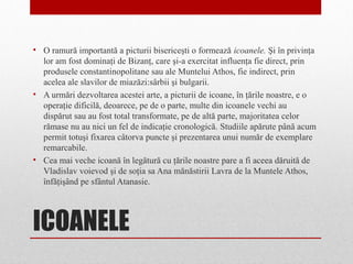ICOANELE
• O ramură importantă a picturii bisericeşti o formează icoanele. Şi în privinţa
lor am fost dominaţi de Bizanţ, care şi-a exercitat influenţa fie direct, prin
produsele constantinopolitane sau ale Muntelui Athos, fie indirect, prin
acelea ale slavilor de miazăzi:sârbii şi bulgarii.
• A urmări dezvoltarea acestei arte, a picturii de icoane, în ţările noastre, e o
operaţie dificilă, deoarece, pe de o parte, multe din icoanele vechi au
dispărut sau au fost total transformate, pe de altă parte, majoritatea celor
rămase nu au nici un fel de indicaţie cronologică. Studiile apărute până acum
permit totuşi fixarea câtorva puncte şi prezentarea unui număr de exemplare
remarcabile.
• Cea mai veche icoană în legătură cu ţările noastre pare a fi aceea dăruită de
Vladislav voievod şi de soţia sa Ana mănăstirii Lavra de la Muntele Athos,
înfăţişând pe sfântul Atanasie.
 