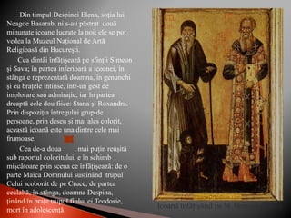 Din timpul Despinei Elena, soţia lui
Neagoe Basarab, ni s-au păstrat două
minunate icoane lucrate la noi; ele se pot
vedea la Muzeul Naţional de Artă
Religioasă din Bucureşti.
Cea dintâi înfăţişează pe sfinţii Simeon
şi Sava; în partea inferioară a icoanei, în
stănga e reprezentată doamna, în genunchi
şi cu braţele întinse, într-un gest de
implorare sau admiraţie, iar în partea
dreaptă cele dou fiice: Stana şi Roxandra.
Prin dispoziţia întregului grup de
persoane, prin desen şi mai ales colorit,
această icoană este una dintre cele mai
frumoase.
Cea de-a doua , mai puţin reuşită
sub raportul coloritului, e în schimb
mişcătoare prin scena ce înfăţişează: de o
parte Maica Domnului susţinând trupul
Celui scoborât de pe Cruce, de partea
cealaltă, în stânga, doamna Despina,
ţinând în braţe trupul fiului ei Teodosie,
mort în adolescenţă
Icoană înfăţişând pe Sf. Simeon şi Sava
 