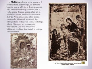 În MoldovaMoldova, cele mai vechi icoane ar fi
acelea dăruite, după tradiţie, de împăratul
bizantin Ioan al VIII-lea şi de soţia acestuia
lui Alexandru cel Bun şi doamnei Ana. E
vorba anume de doua icoane, aflate azi la
mănăstirea Neamţ, cealaltă la mănăstirea
Bistriţa. Prima atunci când a fost trimisă
voievodului Moldovei, avea două feţe,
înfăţişând una pe Fecioara Maria, cealaltă pe
sfântul Gheorghe; azi ea e complet
transformată. Cea de-a doua icoană
înfăţişează pe sfânta Ana ţinănd în braţe pe
Fecioara Maria.
 