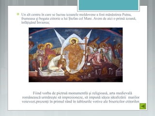  Un alt centru în care se lucrau icoanele moldovene a fost mănăstirea Putna,
frumoasa şi bogata ctitorie a lui Ştefan cel Mare. Avem de aici o primă icoană,
înfăţişând Învierea;
Fiind vorba de pictruă monumentlă şi religioasă, arta medievală
românească urmăreşte să impresioneze, să impună ideea idealizării marilor
voievozi,prezenţi în primul rând în tablourile votive ale bisericilor ctitorilor.
 