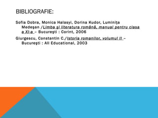 BIBLIOGRAFIE:
Sofia Dobra, Monica Halasyi, Dorina Kudor, Luminiţa
Medeşan /Limba şi literatura română, manual pentru clasa
a XI-a – Bucureşti : Corint, 2006
Giurgescu, Constantin C./Istoria romanilor, volumul II –
Bucureşti : All Educational, 2003
 