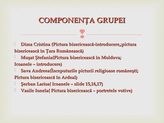 
 Dima Cristina (Dima Cristina (Pictura bisericească-introducere,;picturaPictura bisericească-introducere,;pictura
bisericească în Ţara Românească)bisericească în Ţara Românească)
 MuMuşşatat ŞŞtefaniatefania(Pictura bisericească în Moldova;(Pictura bisericească în Moldova;
Icoanele – introducere)Icoanele – introducere)
 Sava AndreeaSava Andreea(Începuturile picturii religioase româneşti;(Începuturile picturii religioase româneşti;
Pictura bisericească în Ardeal)Pictura bisericească în Ardeal)
 ŞŞerban Larisaerban Larisa( Icoanele – slide 15,16,17)( Icoanele – slide 15,16,17)
 Vasile IonelaVasile Ionela( Pictura bisericească – portretele votive)( Pictura bisericească – portretele votive)
COMPONENCOMPONENŢŢA GRUPEIA GRUPEI
 