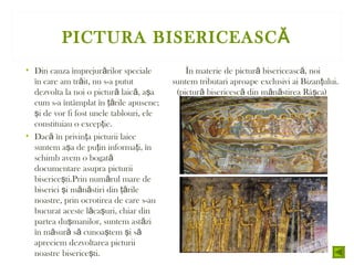 PICTURA BISERICEASCĂ
• Din cauza împrejur rilor specialeă
în care am tr it, nu s-a putută
dezvolta la noi o pictur laic , a aă ă ş
cum s-a întâmplat în rile apusene;ţă
i de vor fi fost unele tablouri, eleş
constituiau o excep ie.ţ
• Dac în privin a picturii laiceă ţ
suntem a a de pu in informa i, înş ţ ţ
schimb avem o bogată
documentare asupra picturii
biserice ti.Prin num rul mare deş ă
biserici i m n stiri din rileş ă ă ţă
noastre, prin ocrotirea de care s-au
bucurat aceste l ca uri, chiar dină ş
partea du manilor, suntem ast ziş ă
în m sur s cunoa tem i să ă ă ş ş ă
apreciem dezvoltarea picturii
noastre biserice ti.ş
În materie de pictur bisericeasc , noiă ă
suntem tributari aproape exclusivi ai Bizan ului.ţ
(pictur bisericesc din m n stirea Râ ca)ă ă ă ă ş
 