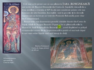 
Cele mai vechi picturi care ni s-au p strat înă ARAŢARAŢ ROMÂNEASCĂROMÂNEASCĂ
 sunt acelea ale Bisericii Domne ti din Curtea de Arge .Ele dateaz din aş ş ă
 doua jum tate a veacului al XIV-lea i sunt considerate printre cele maiă ş
 frumoase ale artei bizantine. Inscrip iile sunt în grece te i în slavon ;ţ ş ş ă
 zugravii care au lucrat aici au venit din Peninsula Balcanic , poate chiară
 din Constantinopol.
 Remarcabile sunt deasemenea picturile celeilalte biserici din Curtea de
 Arge , zidit de Neagoe Basarab. O parte a lor se p streaz ast zi laş ă ă ă ă
 Muzeul de Art Religioas din Bucure ti ,restul disp rând cu prilejulă ă ş ă
 reconstruc iei acestui l ca . Impresioneaz în gradul cel mai înalt chipulţ ă ş ă
 în care sunt redate figurile unei serii întregi de sfin i.ţ
Biserica Domnească
Curtea de Argeş, pictură
de 600 ani
Sf.Eustarie-biserica
episcopală din
Curtea de Argeş
 