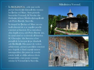 • În MOLDOVAMOLDOVA , cele mai vechi
picturi biserice ti dateaz din vremeaş ă
lui tefan cel Mare. Sunt picturileŞ
bisericilor Vorone , Sf.Nicolae dinţ
Dolhe ti,Arbore,Moldovi a(zugr vitş ţ ă ă
sub Petru Rare ), Sucevi a.ş ţ
• În timpul lui tefan cel Mare nu eraŞ
înc obiceiul de a se zugr vi pere iiă ă ţ
exteriori ai bisericii. El se introduce
abia dup aceea, sub Petru Rare sau,ă ş
în cazul când se va dovedi c bisericaă
Sf. Gheorghe din Suceava a fost
pictat de la început i pe dinafar ,ă ş ă
sub tef ni . Din punct de vedereŞ ă ţă
arhitectonic, pictarea pere ilor exterioriţ
nu e logic , ei fiind expu i tuturoră ş
intemperiilor; din punct de verede
estetic îns , se ob in adesea efecteă ţ
remarcabile, cum poate constata
oricine la Vorone i la Sucevi a.ţ ş ţ
M n stirea Voroneă ă ţ
 
