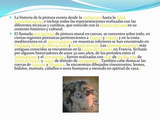 La historia de la pintura consta desde la prehistoria hasta la Edad Contemporánea, e incluye todas las representaciones realizadas con las diferentes técnicas y cambios, que coincide con la historia del arte en su contexto histórico y cultural.El llamado arte parietal de pintura mural en cuevas, se concentra sobre todo, en ciertas regiones pirenaicas pertenecientes a Francia y España y en la costa mediterránea en el arte levantino, en muestras inferiores se han encontrado en Portugal, Norte de África, Italia y Europa oriental. Las pinturas rupestres más antiguas conocidas se encuentran en la Cueva de Chauvet en Francia, fechada por algunos historiadores de unos 32.000 años, de los períodos entre el Auriñaciense y el Gravetiense, fueron realizadas con ocre de arcilla, rojo de óxido de hierro y negro de dióxido de manganeso . También cabe destacar las cuevas de Lascaux y Altamira. Se encuentran dibujados rinocerontes, leones, búfalos, mamuts, caballos o seres humanos a menudo en aptitud de caza.3