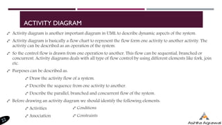 ACTIVITY DIAGRAM
Activity diagram is another important diagram in UML to describe dynamic aspects of the system.
Activity diagram is basically a flow chart to represent the flow form one activity to another activity. The
activity can be described as an operation of the system.
So the control flow is drawn from one operation to another. This flow can be sequential, branched or
concurrent. Activity diagrams deals with all type of flow control by using different elements like fork, join
etc.
Purposes can be described as:
Draw the activity flow of a system.
Describe the sequence from one activity to another.
Describe the parallel, branched and concurrent flow of the system.
Before drawing an activity diagram we should identify the following elements:
Activities
Association
Conditions
Constraints
 