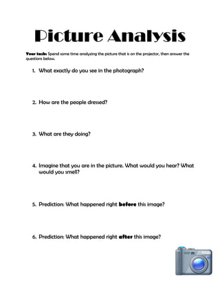 Picture Analysis
Your task: Spend some time analyzing the picture that is on the projector, then answer the
questions below.
1. What exactly do you see in the photograph?
2. How are the people dressed?
3. What are they doing?
4. Imagine that you are in the picture. What would you hear? What
would you smell?
5. Prediction: What happened right before this image?
6. Prediction: What happened right after this image?
 