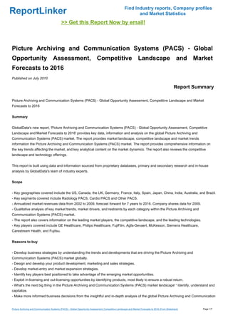 Find Industry reports, Company profiles
ReportLinker                                                                                                  and Market Statistics
                                             >> Get this Report Now by email!



Picture Archiving and Communication Systems (PACS) - Global
Opportunity Assessment, Competitive Landscape and Market
Forecasts to 2016
Published on July 2010

                                                                                                                                                    Report Summary

Picture Archiving and Communication Systems (PACS) - Global Opportunity Assessment, Competitive Landscape and Market
Forecasts to 2016


Summary


GlobalData's new report, 'Picture Archiving and Communication Systems (PACS) - Global Opportunity Assessment, Competitive
Landscape and Market Forecasts to 2016' provides key data, information and analysis on the global Picture Archiving and
Communication Systems (PACS) market. The report provides market landscape, competitive landscape and market trends
information the Picture Archiving and Communication Systems (PACS) market. The report provides comprehensive information on
the key trends affecting the market, and key analytical content on the market dynamics. The report also reviews the competitive
landscape and technology offerings.


This report is built using data and information sourced from proprietary databases, primary and secondary research and in-house
analysis by GlobalData's team of industry experts.


Scope


- Key geographies covered include the US, Canada, the UK, Germany, France, Italy, Spain, Japan, China, India, Australia, and Brazil.
- Key segments covered include Radiology PACS, Cardio PACS and Other PACS.
- Annualized market revenues data from 2002 to 2009, forecast forward for 7 years to 2016. Company shares data for 2009.
- Qualitative analysis of key market trends, market drivers, and restraints by each category within the Picture Archiving and
Communication Systems (PACS) market.
- The report also covers information on the leading market players, the competitive landscape, and the leading technologies.
- Key players covered include GE Healthcare, Philips Healthcare, FujiFilm, Agfa-Gevaert, McKesson, Siemens Healthcare,
Carestream Health, and Fujitsu.


Reasons to buy


- Develop business strategies by understanding the trends and developments that are driving the Picture Archiving and
Communication Systems (PACS) market globally.
- Design and develop your product development, marketing and sales strategies.
- Develop market-entry and market expansion strategies.
- Identify key players best positioned to take advantage of the emerging market opportunities.
- Exploit in-licensing and out-licensing opportunities by identifying products, most likely to ensure a robust return.
- What's the next big thing in the Picture Archiving and Communication Systems (PACS) market landscape' ' Identify, understand and
capitalize.
- Make more informed business decisions from the insightful and in-depth analysis of the global Picture Archiving and Communication


Picture Archiving and Communication Systems (PACS) - Global Opportunity Assessment, Competitive Landscape and Market Forecasts to 2016 (From Slideshare)      Page 1/7
 
