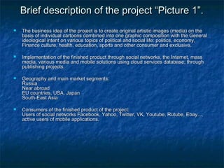 de Brief dessccrriippttiioonn ooff tthhee pprroojjeecctt ““PPiiccttuurree 11””.. 
 TThhee bbuussiinneessss iiddeeaa ooff tthhee pprroojjeecctt iiss ttoo ccrreeaattee oorriiggiinnaall aarrttiissttiicc iimmaaggeess ((mmeeddiiaa)) oonn tthhee 
bbaassiiss ooff iinnddiivviidduuaall ccaarrttoooonnss ccoommbbiinneedd iinnttoo oonnee ggrraapphhiicc ccoommppoossiittiioonn wwiitthh tthhee GGeenneerraall 
iiddeeoollooggiiccaall iinntteenntt oonn vvaarriioouuss ttooppiiccss ooff ppoolliittiiccaall aanndd ssoocciiaall lliiffee:: ppoolliittiiccss,, eeccoonnoommyy,, 
FFiinnaannccee ccuullttuurree,, hheeaalltthh,, eedduuccaattiioonn,, ssppoorrttss aanndd ootthheerr ccoonnssuummeerr aanndd eexxcclluussiivvee.. 
 IImmpplleemmeennttaattiioonn ooff tthhee ffiinniisshheedd pprroodduucctt tthhrroouugghh ssoocciiaall nneettwwoorrkkss,, tthhee IInntteerrnneett,, mmaassss 
mmeeddiiaa,, vvaarriioouuss mmeeddiiaa aanndd mmoobbiillee ssoolluuttiioonnss uussiinngg cclloouudd sseerrvviicceess ddaattaabbaassee;; tthhrroouugghh 
ppuubblliisshhiinngg pprroojjeeccttss.. 
 GGeeooggrraapphhyy aanndd mmaaiinn mmaarrkkeett sseeggmmeennttss:: 
RRuussssiiaa 
NNeeaarr aabbrrooaadd 
EEUU ccoouunnttrriieess,, UUSSAA,, JJaappaann 
SSoouutthh--EEaasstt AAssiiaa 
 CCoonnssuummeerrss ooff tthhee ffiinniisshheedd pprroodduucctt ooff tthhee pprroojjeecctt:: 
UUsseerrss ooff ssoocciiaall nneettwwoorrkkss FFaacceebbooookk,, YYaahhoooo,, TTwwiitttteerr,, VVKK,, YYoouuttuubbee,, RRuuttuubbee,, EEbbaayy......,, 
aaccttiivvee uusseerrss ooff mmoobbiillee aapppplliiccaattiioonnss.. 
 
