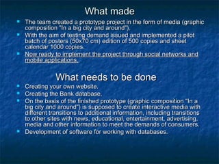WWhhaatt mmaaddee 
 TThhee tteeaamm ccrreeaatteedd aa pprroottoottyyppee pprroojjeecctt iinn tthhee ffoorrmm ooff mmeeddiiaa ((ggrraapphhiicc 
ccoommppoossiittiioonn ""IInn aa bbiigg cciittyy aanndd aarroouunndd"")).. 
 WWiitthh tthhee aaiimm ooff tteessttiinngg ddeemmaanndd iissssuueedd aanndd iimmpplleemmeenntteedd aa ppiilloott 
bbaattcchh ooff ppoosstteerrss ((5500xx7700 ccmm)) eeddiittiioonn ooff 550000 ccooppiieess aanndd sshheeeett 
ccaalleennddaarr 11000000 ccooppiieess.. 
 NNooww rreeaaddyy ttoo iimmpplleemmeenntt tthhee pprroojjeecctt tthhrroouugghh ssoocciiaall nneettwwoorrkkss aanndd 
mmoobbiillee aapppplliiccaattiioonnss.. 
WWhhaatt nneeeeddss ttoo bbee ddoonnee 
 CCrreeaattiinngg yyoouurr oowwnn wweebbssiittee.. 
 CCrreeaattiinngg tthhee BBaannkk ddaattaabbaassee.. 
 OOnn tthhee bbaassiiss ooff tthhee ffiinniisshheedd pprroottoottyyppee ((ggrraapphhiicc ccoommppoossiittiioonn ""IInn aa 
bbiigg cciittyy aanndd aarroouunndd"")) iiss ssuuppppoosseedd ttoo ccrreeaattee iinntteerraaccttiivvee mmeeddiiaa wwiitthh 
ddiiffffeerreenntt ttrraannssiittiioonnss ttoo aaddddiittiioonnaall iinnffoorrmmaattiioonn,, iinncclluuddiinngg ttrraannssiittiioonnss 
ttoo ootthheerr ssiitteess wwiitthh nneewwss,, eedduuccaattiioonnaall,, eenntteerrttaaiinnmmeenntt,, aaddvveerrttiissiinngg,, 
mmeeddiiaa aanndd ootthheerr iinnffoorrmmaattiioonn ttoo mmeeeett tthhee ddeemmaannddss ooff ccoonnssuummeerrss.. 
 DDeevveellooppmmeenntt ooff ssooffttwwaarree ffoorr wwoorrkkiinngg wwiitthh ddaattaabbaasseess.. 
 