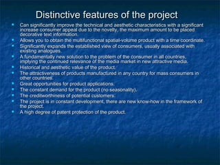 DDiissttiinnccttiivvee ffeeaattuurreess ooff tthhee pprroojjeecctt 
 CCaann ssiiggnniiffiiccaannttllyy iimmpprroovvee tthhee tteecchhnniiccaall aanndd aaeesstthheettiicc cchhaarraacctteerriissttiiccss wwiitthh aa ssiiggnniiffiiccaanntt 
iinnccrreeaassee ccoonnssuummeerr aappppeeaall dduuee ttoo tthhee nnoovveellttyy,, tthhee mmaaxxiimmuumm aammoouunntt ttoo bbee ppllaacceedd 
ddeeccoorraattiivvee tteexxtt iinnffoorrmmaattiioonn.. 
 AAlllloowwss yyoouu ttoo oobbttaaiinn tthhee mmuullttiiffuunnccttiioonnaall ssppaattiiaall--vvoolluummee pprroodduucctt wwiitthh aa ttiimmee ccoooorrddiinnaattee.. 
 SSiiggnniiffiiccaannttllyy eexxppaannddss tthhee eessttaabblliisshheedd vviieeww ooff ccoonnssuummeerrss,, uussuuaallllyy aassssoocciiaatteedd wwiitthh 
eexxiissttiinngg aannaalloogguueess.. 
 AA ffuunnddaammeennttaallllyy nneeww ssoolluuttiioonn ttoo tthhee pprroobblleemm ooff tthhee ccoonnssuummeerr iinn aallll ccoouunnttrriieess,, 
iimmppllyyiinngg tthhee ccoonnttiinnuueedd rreelleevvaannccee ooff tthhee mmeeddiiaa mmaarrkkeett iinn nneeww aattttrraaccttiivvee mmeeddiiaa.. 
 HHiissttoorriiccaall aanndd aaeesstthheettiicc vvaalluuee ooff tthhee pprroodduucctt.. 
 TThhee aattttrraaccttiivveenneessss ooff pprroodduuccttss mmaannuuffaaccttuurreedd iinn aannyy ccoouunnttrryy ffoorr mmaassss ccoonnssuummeerrss iinn 
ootthheerr ccoouunnttrriieess.. 
 GGrreeaatt ooppppoorrttuunniittiieess ffoorr pprroodduucctt aapppplliiccaattiioonnss.. 
 TThhee ccoonnssttaanntt ddeemmaanndd ffoorr tthhee pprroodduucctt ((nnoo sseeaassoonnaalliittyy)).. 
 TThhee ccrreeddiittwwoorrtthhiinneessss ooff ppootteennttiiaall ccuussttoommeerrss.. 
 TThhee pprroojjeecctt iiss iinn ccoonnssttaanntt ddeevveellooppmmeenntt,, tthheerree aarree nneeww kknnooww--hhooww iinn tthhee ffrraammeewwoorrkk ooff 
tthhee pprroojjeecctt.. 
 AA hhiigghh ddeeggrreeee ooff ppaatteenntt pprrootteeccttiioonn ooff tthhee pprroodduucctt.. 
 