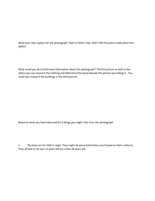 Write your own caption for the photograph: Hale to Hitler! USA, USA!!! Did the police really when this
battle?
What could you do to find more information about this photograph? The first picture as well as the
others you can research the clothing and determine the actual decade the picture was taking in . You
could also research the buildings in the third picture.
Based on what you have observed list 3 things you might infer from the photograph
1- The boys are for Hitler’s reign. They might be some kind of boy scout based on their uniforms.
They all look to be over 11 years old but under 18 years old.
 