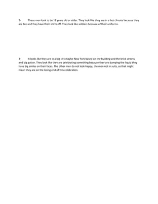 2- These men look to be 18 years old or older. They look like they are in a hot climate because they
are tan and they have their shirts off. They look like soldiers because of their uniforms.
3- It looks like they are in a big city maybe New York based on the building and the brick streets
and big gutter. They look like they are celebrating something because they are dumping the liquid they
have big smiles on their faces. The other men do not look happy, the men not in suits, so that might
mean they are on the losing end of this celebration.
 