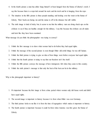 4. In the fourth picture a man has either hung himself or been hanged from the Statue of Liberty’s torch. I
say this because there is a rope tied around his neck and the torch and he is hanging from the rope.
5. The situation in the fifth picture is three people standing and looking over the water at the Statue of
Liberty. Their backs are facing me and the statue is off in the distance but still visible.
6. The sixth image is kind of tricky but, it seems to me that the military men are doing check-ups on the
civilians to see if they are healthy enough for the military. I say this because the civilians are all males
and look like they have been examined.
What message do you think the photographer was trying to convey?
1. I think the first message is to show what women had to do before they had equal rights.
2. I think the message of the second picture is even though Hitler did awful things he was still human.
3. I think the third picture is trying to give an idea of how things were before everyone had equal rights.
4. I think that the fourth picture is trying to say that our freedom isn’t free itself.
5. I think the fifth picture conveys the message of how immigrants felt when they came to this country.
6. I think the sixth picture’s message is that only the best of the best can be in the military.
Why is this photograph important to history?
1. It's important because the first image is from a time period where women only did house work and didn't
have equal rights.
2. The second image is important to history because it is from when Hitler was over Germany.
3. The third picture looks to me like it is from the time of segregation which makes it important to history.
4. The fourth picture is important because it could be from when America was first given the Statue of
Liberty.
 