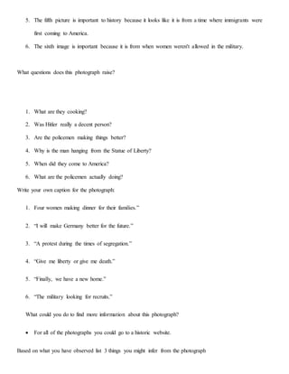 5. The fifth picture is important to history because it looks like it is from a time where immigrants were
first coming to America.
6. The sixth image is important because it is from when women weren't allowed in the military.
What questions does this photograph raise?
1. What are they cooking?
2. Was Hitler really a decent person?
3. Are the policemen making things better?
4. Why is the man hanging from the Statue of Liberty?
5. When did they come to America?
6. What are the policemen actually doing?
Write your own caption for the photograph:
1. Four women making dinner for their families.”
2. “I will make Germany better for the future.”
3. “A protest during the times of segregation.”
4. “Give me liberty or give me death.”
5. “Finally, we have a new home.”
6. “The military looking for recruits.”
What could you do to find more information about this photograph?
 For all of the photographs you could go to a historic website.
Based on what you have observed list 3 things you might infer from the photograph
 