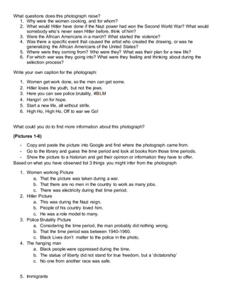 What questions does this photograph raise?
1. Why were the women cooking, and for whom?
2. What would Hitler have done if the Nazi power had won the Second World War? What would
somebody who’s never seen Hitler before, think of him?
3. Were the African Americans in a march? What started the violence?
4. Was there a specific event that caused the artist who created the drawing, or was he
generalizing the African Americans of the United States?
5. Where were they coming from? Who were they? What was their plan for a new life?
6. For which war was they going into? What were they feeling and thinking about during the
selection process?
Write your own caption for the photograph:
1. Women get work done, so the men can get some.
2. Hitler loves the youth, but not the jews.
3. Here you can see police brutality, #BLM
4. Hangin’ on for hope.
5. Start a new life, all without strife.
6. High Ho, High Ho, Off to war we Go!
What could you do to find more information about this photograph?
(Pictures 1-6)
- Copy and paste the picture into Google and find where the photograph came from.
- Go to the library and guess the time period and look at books from those time periods.
- Show the picture to a historian and get their opinion or information they have to offer.
Based on what you have observed list 3 things you might infer from the photograph
1. Women working Picture
a. That the picture was taken during a war.
b. That there are no men in the country to work as many jobs.
c. There was electricity during that time period.
2. Hitler Picture
a. This was during the Nazi reign.
b. People of his country loved him.
c. He was a role model to many.
3. Police Brutality Picture
a. Considering the time period, the man probably did nothing wrong.
b. That the time period was between 1940-1960.
c. Black Lives don’t matter to the police in the photo.
4. The hanging man
a. Black people were oppressed during the time.
b. The statue of liberty did not stand for true freedom, but a ‘dictatorship’
c. No one from another race was safe.
5. Immigrants
 