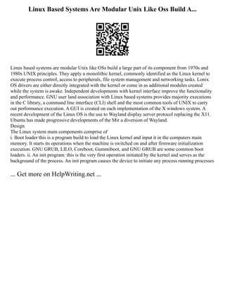 Linux Based Systems Are Modular Unix Like Oss Build A...
Linux based systems are modular Unix like OSs build a large part of its component from 1970s and
1980s UNIX principles. They apply a monolithic kernel, commonly identified as the Linux kernel to
execute process control, access to peripherals, file system management and networking tasks. Lonix
OS drivers are either directly integrated with the kernel or come in as additional modules created
while the system is awake. Independent developments with kernel interface improve the functionality
and performance. GNU user land association with Linux based systems provides majority executions
in the C library, a command line interface (CLI) shell and the most common tools of UNIX to carry
out performance execution. A GUI is created on each implementation of the X windows system. A
recent development of the Linux OS is the use to Wayland display server protocol replacing the X11.
Ubuntu has made progressive developments of the Mir a diversion of Wayland.
Design
The Linux system main components comprise of
i. Boot loader this is a program build to load the Linux kernel and input it in the computers main
memory. It starts its operations when the machine is switched on and after firmware initialization
execution. GNU GRUB, LILO, Coreboot, Gummiboot, and GNU GRUB are some common boot
loaders. ii. An init program: this is the very first operation initiated by the kernel and serves as the
background of the process. An init program causes the device to initiate any process running processes
... Get more on HelpWriting.net ...
 