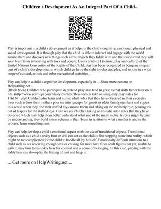 Children s Development As An Integral Part Of A Child...
Play is important in a child s development as it helps in the child s cognitive, emotional, physical and
social development. It is through play that the child is able to interact and engage with the world
around them and discover new things such as the objects they fiddle with and the lessons that they will
soon learn from interacting with toys and people. Under article 31 (leisure, play and culture) of the
United Nations Convention of the Rights of the Child, play has been recognized as being an integral
part of a child s development, to which children have the right to relax and play, and to join in a wide
range of cultural, artistic and other recreational activities .
Play can help in a child s cognitive development, especially in ... Show more content on
Helpwriting.net ...
(Black book) Children who participate in pretend play also tend to grasp verbal skills better later on in
life. (http://www.seattlepi.com/lifestyle/article/Researchers take on imaginary playmates for
1161361.php) Children also learn and mimic adult roles that they have observed in their everyday
lives such as how their mothers pour tea into teacups for guests or older family members and copies
this action when they line their stuffed toys around them and taking on the motherly role, pouring tea
out of teapots for the stuffed toys. Here we see children taking on realistic adult roles that they have
observed which may help them better understand what one of the many motherly roles might be, and
by understanding, they build a new schema in their brain in relation to what a mother is and in the
process, learn something new.
Play can help develop a child s emotional aspect with the use of transitional objects. Transitional
objects such as a child s teddy bear or doll can act as the child s first stepping stone into reality, which
might be too complicated for the child to handle all by himself. Emotionally difficult situations to a
child such as not receiving enough love or craving for more love from adult figures but yet, unable to
gain it, may turn to his teddy bear for comfort and a sense of belonging. In this case, playing with the
teddy bear can downplay the feeling of hurt and help in
... Get more on HelpWriting.net ...
 