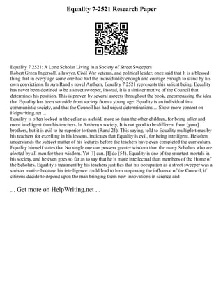 Equality 7-2521 Research Paper
Equality 7 2521: A Lone Scholar Living in a Society of Street Sweepers
Robert Green Ingersoll, a lawyer, Civil War veteran, and political leader, once said that It is a blessed
thing that in every age some one had had the individuality enough and courage enough to stand by his
own convictions. In Ayn Rand s novel Anthem, Equality 7 2521 represents this salient being. Equality
has never been destined to be a street sweeper, instead, it is a sinister motive of the Council that
determines his position. This is proven by several aspects throughout the book, encompassing the idea
that Equality has been set aside from society from a young age, Equality is an individual in a
communistic society, and that the Council has had unjust determinations ... Show more content on
Helpwriting.net ...
Equality is often locked in the cellar as a child, more so than the other children, for being taller and
more intelligent than his teachers. In Anthem s society, It is not good to be different from [your]
brothers, but it is evil to be superior to them (Rand 21). This saying, told to Equality multiple times by
his teachers for excelling in his lessons, indicates that Equality is evil, for being intelligent. He often
understands the subject matter of his lectures before the teachers have even completed the curriculum.
Equality himself states that No single one can possess greater wisdom than the many Scholars who are
elected by all men for their wisdom. Yet [I] can. [I] do (54). Equality is one of the smartest mortals in
his society, and he even goes so far as to say that he is more intellectual than members of the Home of
the Scholars. Equality s treatment by his teachers justifies that his occupation as a street sweeper was a
sinister motive because his intelligence could lead to him surpassing the influence of the Council, if
citizens decide to depend upon the man bringing them new innovations in science and
... Get more on HelpWriting.net ...
 