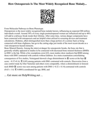 How Osteoporosis Is The Most Widely Recognized Bone Malady...
From Molecular Pathways to Bone Phenotype.
Osteoporosis is the most widely recognized bone malady known, influencing an expected 200 million
individuals overall. Around 30% of every single postmenopausal women are influenced and up to 40%
will add to a delicacy break inside their lifetime. After some time, various danger components have
been connected with osteoporosis and are helpful when utilized in screening devices and treatment
calculations. Diabetes, albeit distinguished more than a large portion of a century back as being
connected with bone slightness, has go to the cutting edge just inside of the most recent decade as a
vital osteoporosis hazard elements.
Bone Mineral Density. Among the site(s) at danger for osteoporotic breaks, the bone site that is
generally reliably appeared in studies to be connected with decreased bone mineral thickness (BMD)
in DM1 is the hip. While a few exemptions exist [43], most studies show mediocre hip BMD among
those with DM1 contrasted with controls without diabetes. In a meta examination consolidating
consequences of five studies, Vestergaard showed a huge diminishment in 푍 scores at the hip (푍
score: −0.37±0.16, 푃 0.05) among patients with DM1 contrasted with controls. Discoveries from a
case control study by Eller Vainicher and others were comparable, where a diminishment in femoral
neck BMD 푍 scores was seen among patients with DM1 (−0.32 ± 0.14) contrasted with controls
(0.63 ± 1.0, 푃 0.0001) coordinated for age, BMI, and
... Get more on HelpWriting.net ...
 