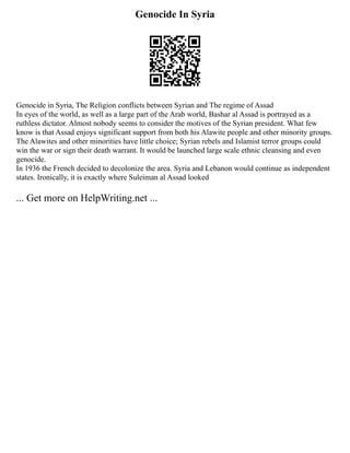 Genocide In Syria
Genocide in Syria, The Religion conflicts between Syrian and The regime of Assad
In eyes of the world, as well as a large part of the Arab world, Bashar al Assad is portrayed as a
ruthless dictator. Almost nobody seems to consider the motives of the Syrian president. What few
know is that Assad enjoys significant support from both his Alawite people and other minority groups.
The Alawites and other minorities have little choice; Syrian rebels and Islamist terror groups could
win the war or sign their death warrant. It would be launched large scale ethnic cleansing and even
genocide.
In 1936 the French decided to decolonize the area. Syria and Lebanon would continue as independent
states. Ironically, it is exactly where Suleiman al Assad looked
... Get more on HelpWriting.net ...
 