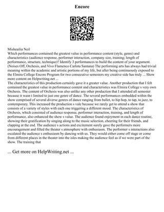 Encore
Misheailia Neil
Which performances contained the greatest value in performance content (style, genre) and
characteristics (audience response, performer interaction, company size, training; length of
performance, structure, technique)? Identify 3 performances to build the content of your argument.
(Noises Off, Orchesis, and Vivo Flamenco Carlota Santana) The performing arts has always had trivial
meaning within the academic and artistic portions of my life, but after being continuously exposed to
the Elmira College Encore Program for two consecutive semesters my creative side has truly ... Show
more content on Helpwriting.net ...
The characteristics of this production certainly gave it a greater value. Another production that I felt
contained the greatest value in performance content and characteristics was Elmira College s very own
Orchesis. The content of Orchesis was also unlike any other production that I attended all semester
because it wasn t limited to just one genre of dance. The several performances embedded within the
show comprised of several diverse genres of dance ranging from ballet, to hip hop, to tap, to jazz, to
contemporary. This increased the production s vale because we rarely get to attend a show that
consists of a variety of styles with each one triggering a different mood. The characteristics of
Orchesis, which consisted of audience response, performer interaction, training, and length of
performance, also enhanced the show s value. The audience found enjoyment in each dance routine,
showing their gratification by singing along to the music selection, cheering for their friends, and
clapping at the end. The audience s actions and excitement surely gave the performers more
encouragement and filled the theater s atmosphere with enthusiasm. The performer s interactions also
escalated the audience s enthusiasm by dancing with us. They would either come off stage or come
from different places in the theater into the isles making the audience feel as if we were part of the
show. The training that
... Get more on HelpWriting.net ...
 