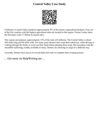 Central Valley Case Study
California s Central Valley produces approximately 8% of the nation s agricultural products. Four out
of the five counties with the highest agricultural sales are located in this region. Fresno County takes
the first place with 3.7 billion in annual sales.
This region encompasses approximately 14% of the state of California. The Central Valley is about
450 miles long and 60 miles wide. For many years farmers have used their naked eye, while driving or
walking through the fields, to scout out their lands before planting their crops. But nowadays with the
incredible technology readily available to many, farmers are choosing to scope in a different way.
Currently, farmers have access to several high tech tools to complete their scoping process.
... Get more on HelpWriting.net ...
 