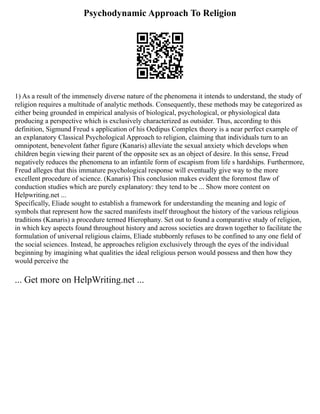 Psychodynamic Approach To Religion
1) As a result of the immensely diverse nature of the phenomena it intends to understand, the study of
religion requires a multitude of analytic methods. Consequently, these methods may be categorized as
either being grounded in empirical analysis of biological, psychological, or physiological data
producing a perspective which is exclusively characterized as outsider. Thus, according to this
definition, Sigmund Freud s application of his Oedipus Complex theory is a near perfect example of
an explanatory Classical Psychological Approach to religion, claiming that individuals turn to an
omnipotent, benevolent father figure (Kanaris) alleviate the sexual anxiety which develops when
children begin viewing their parent of the opposite sex as an object of desire. In this sense, Freud
negatively reduces the phenomena to an infantile form of escapism from life s hardships. Furthermore,
Freud alleges that this immature psychological response will eventually give way to the more
excellent procedure of science. (Kanaris) This conclusion makes evident the foremost flaw of
conduction studies which are purely explanatory: they tend to be ... Show more content on
Helpwriting.net ...
Specifically, Eliade sought to establish a framework for understanding the meaning and logic of
symbols that represent how the sacred manifests itself throughout the history of the various religious
traditions (Kanaris) a procedure termed Hierophany. Set out to found a comparative study of religion,
in which key aspects found throughout history and across societies are drawn together to facilitate the
formulation of universal religious claims, Eliade stubbornly refuses to be confined to any one field of
the social sciences. Instead, he approaches religion exclusively through the eyes of the individual
beginning by imagining what qualities the ideal religious person would possess and then how they
would perceive the
... Get more on HelpWriting.net ...
 