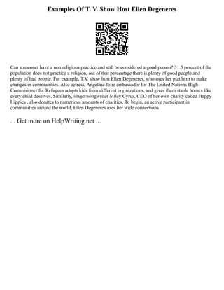 Examples Of T. V. Show Host Ellen Degeneres
Can someonet have a non religious practice and still be considered a good person? 31.5 percent of the
population does not practice a religion, out of that percentage there is plenty of good people and
plenty of bad people. For example, T.V. show host Ellen Degeneres, who uses her platform to make
changes in communities. Also actress, Angelina Jolie ambassador for The United Nations High
Commisioner for Refugees adopts kids from different orginizations, and gives them stable homes like
every child deserves. Similarly, singer/songwriter Miley Cyrus, CEO of her own charity called Happy
Hippies , also donates to numerious amounts of charities. To begin, an active participant in
communities around the world, Ellen Degeneres uses her wide connections
... Get more on HelpWriting.net ...
 
