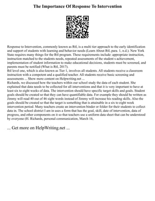 The Importance Of Response To Intervention
Response to Intervention, commonly known as RtI, is a multi tier approach to the early identification
and support of students with learning and behavior needs (Learn About RtI, para. 1, n.d.). New York
State requires many things for the RtI program. These requirements include: appropriate instruction,
instruction matched to the students needs, repeated assessments of the student s achievement,
implementation of student information to make educational decisions, students must be screened, and
parents must be notified (What is RtI, 2017).
RtI level one, which is also known as Tier 1, involves all students. All students receive a classroom
instruction with a competent and a qualified teacher. All students receive basic screening and
assessments ... Show more content on Helpwriting.net ...
Richards, we discussed how the teachers within our school study the data of each student. She
explained that data needs to be collected for all interventions and that it is very important to have at
least six to eight weeks of data. The intervention should have specific target skills and goals. Student
goals should be created so that they can have quantifiable data. For example they should be written as
Jimmy will read 40 out of 46 sight words instead of Jimmy will increase his reading skills. Also the
goals should be created so that the target is something that is attainable in a six to eight week
intervention period. Many teachers create an intervention binder or folder for their students to collect
data in. The school district I am in uses a form that has the goal, skill, date of intervention, data of
progress, and other components on it so that teachers use a uniform data sheet that can be understood
by everyone (H. Richards, personal communication, March 16,
... Get more on HelpWriting.net ...
 